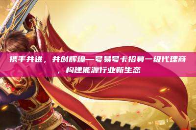 携手共进,共创辉煌—号易号卡招募一级代理商,构建能源行业新生态