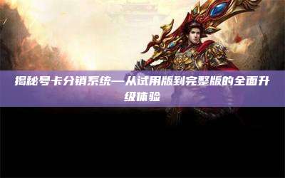 揭秘号卡分销系统—从试用版到完整版的全面升级体验