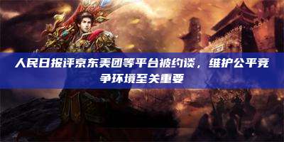 人民日报评京东美团等平台被约谈,维护公平竞争环境至关重要