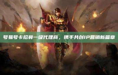 号易号卡招募一级代理商，携手共创IP营销新篇章