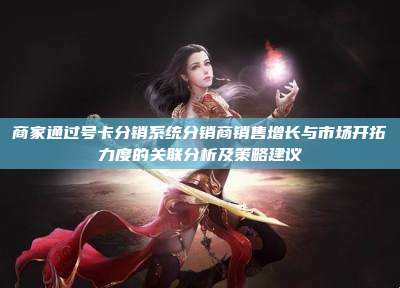 商家通过号卡分销系统分销商销售增长与市场开拓力度的关联分析及策略建议