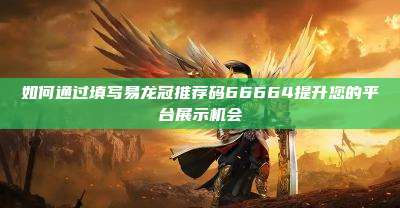 如何通过填写易龙冠推荐码66664提升您的平台展示机会