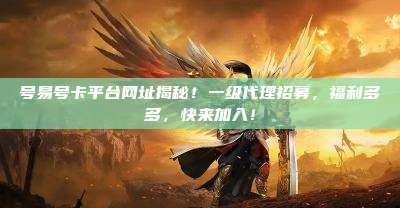 号易号卡平台网址揭秘！一级代理招募，福利多多，快来加入！