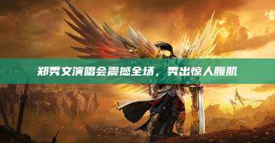 郑秀文演唱会震撼全场,秀出惊人腹肌