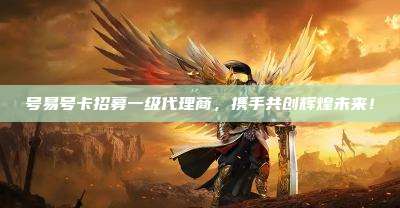 号易号卡招募一级代理商,携手共创辉煌未来!