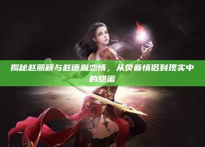 揭秘赵丽颖与赵德胤恋情,从荧幕情侣到现实中的甜蜜