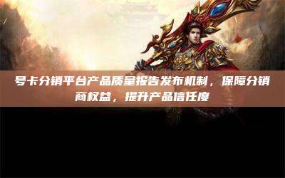 号卡分销平台产品质量报告发布机制,保障分销商权益,提升产品信任度