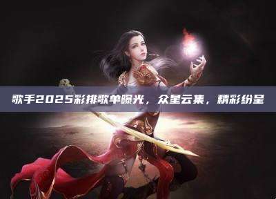 歌手2025彩排歌单曝光,众星云集,精彩纷呈