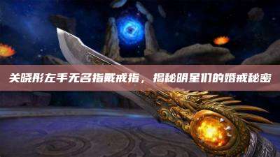 关晓彤左手无名指戴戒指,揭秘明星们的婚戒秘密