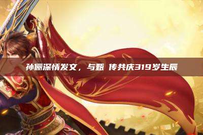 孙俪深情发文,与甄嬛传共庆319岁生辰