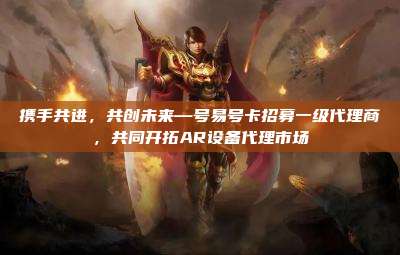 携手共进，共创未来—号易号卡招募一级代理商，共同开拓AR设备代理市场