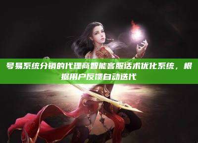 号易系统分销的代理商智能客服话术优化系统,根据用户反馈自动迭代