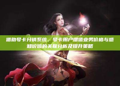 借助号卡分销系统,号卡用户增值业务价格与感知价值的关联分析及提升策略