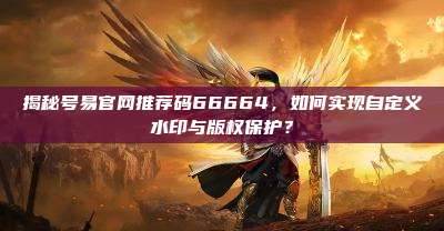 揭秘号易官网推荐码66664，如何实现自定义水印与版权保护？