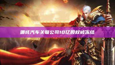 哪吒汽车关联公司10亿股权被冻结