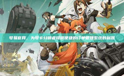 号易官网,为号卡分销者提供便捷的订单管理系统的利器