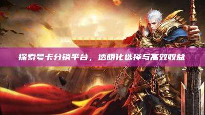 探索号卡分销平台,透明化选择与高效收益