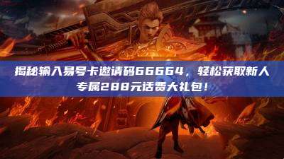 揭秘输入易号卡邀请码66664,轻松获取新人专属288元话费大礼包!