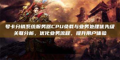 号卡分销系统服务器CPU负载与业务处理优先级关联分析，优化业务流程，提升用户体验