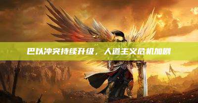 巴以冲突持续升级,人道主义危机加剧