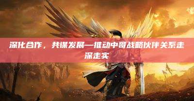 深化合作,共谋发展—推动中哥战略伙伴关系走深走实