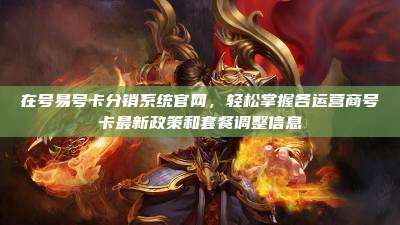 在号易号卡分销系统官网，轻松掌握各运营商号卡最新政策和套餐调整信息