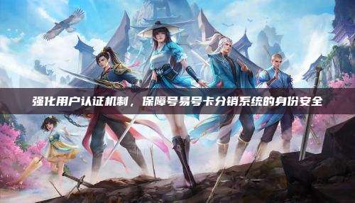 强化用户认证机制,保障号易号卡分销系统的身份安全