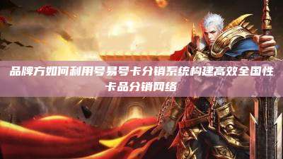 品牌方如何利用号易号卡分销系统构建高效全国性卡品分销网络
