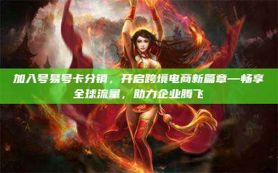 加入号易号卡分销,开启跨境电商新篇章—畅享全球流量,助力企业腾飞