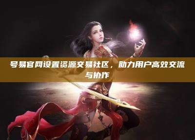 号易官网设置资源交易社区,助力用户高效交流与协作