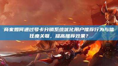 商家如何通过号卡分销系统优化用户推荐行为与信任度关联，提高推荐效果？