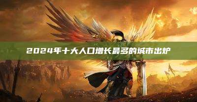 2024年十大人口增长最多的城市出炉