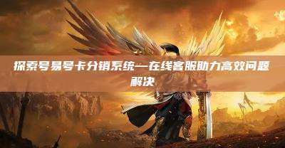 探索号易号卡分销系统—在线客服助力高效问题解决