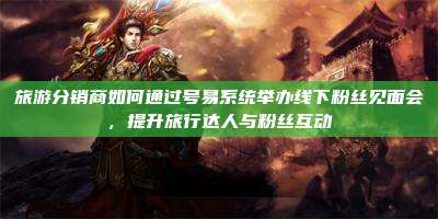 旅游分销商如何通过号易系统举办线下粉丝见面会,提升旅行达人与粉丝互动