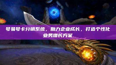 号易号卡分销系统，助力企业成长，打造个性化业务增长方案