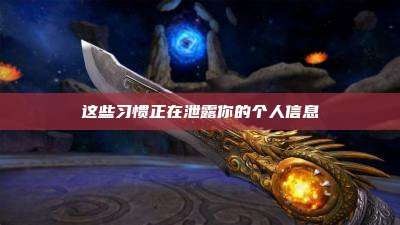 这些习惯正在泄露你的个人信息