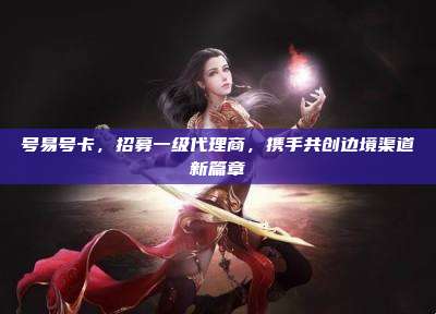 号易号卡,招募一级代理商,携手共创边境渠道新篇章