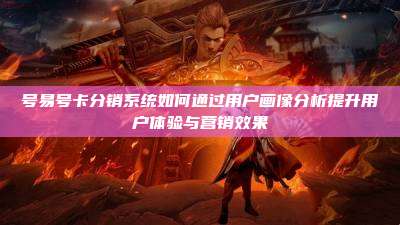 号易号卡分销系统如何通过用户画像分析提升用户体验与营销效果