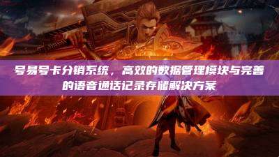 号易号卡分销系统，高效的数据管理模块与完善的语音通话记录存储解决方案
