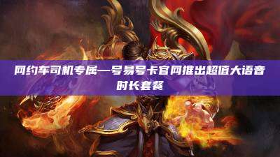 网约车司机专属—号易号卡官网推出超值大语音时长套餐