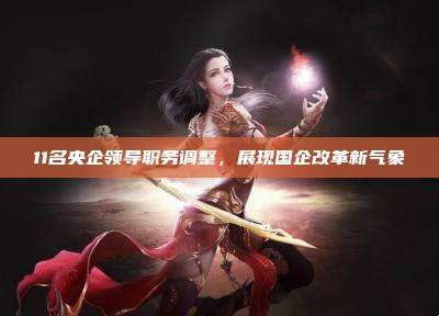 11名央企领导职务调整,展现国企改革新气象