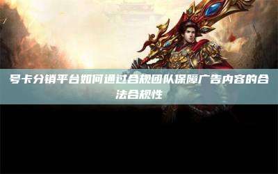 号卡分销平台如何通过合规团队保障广告内容的合法合规性