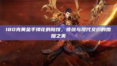 180克黄金手捧花的陪嫁,传统与现代交织的婚姻之美