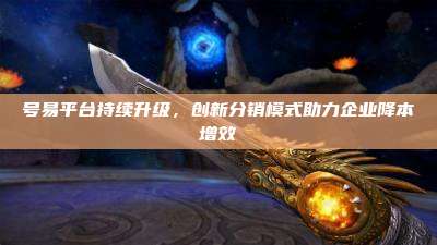 号易平台持续升级,创新分销模式助力企业降本增效