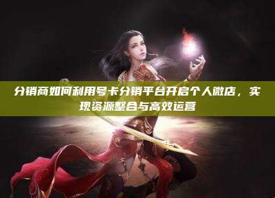 分销商如何利用号卡分销平台开启个人微店,实现资源整合与高效运营