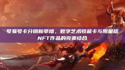 号易号卡分销新举措,数字艺术收藏卡与限量版NFT作品的完美结合