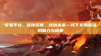 号易平台,连接资源,共创未来—线下交流活动的魅力与成果