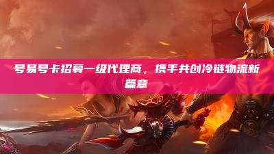 号易号卡招募一级代理商,携手共创冷链物流新篇章