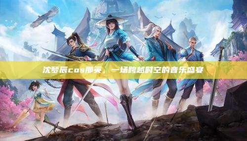 沈梦辰cos那英,一场跨越时空的音乐盛宴