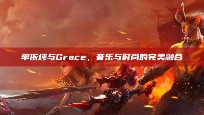 单依纯与Grace,音乐与时尚的完美融合